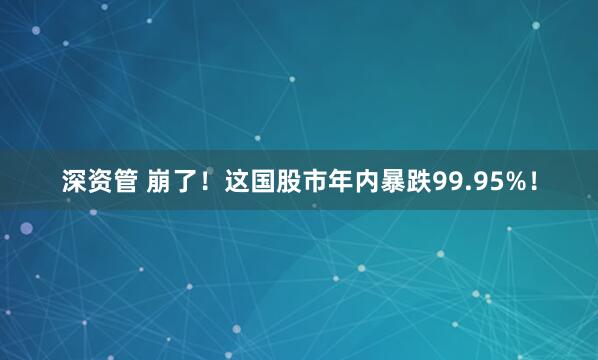 深资管 崩了！这国股市年内暴跌99.95%！