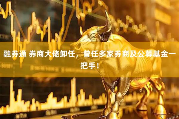 融券通 券商大佬卸任，曾任多家券商及公募基金一把手！