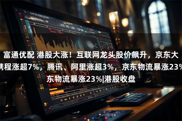 富通优配 港股大涨！互联网龙头股价飙升，京东大涨10%，携程涨超7%，腾讯、阿里涨超3%，京东物流暴涨23%|港股收盘