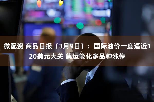 微配资 商品日报（3月9日）：国际油价一度逼近120美元大关 集运能化多品种涨停